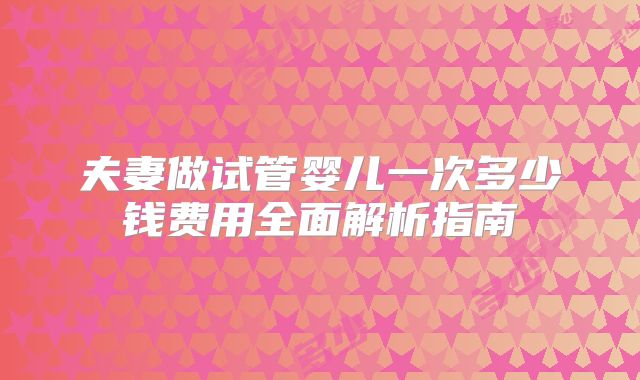 夫妻做试管婴儿一次多少钱费用全面解析指南