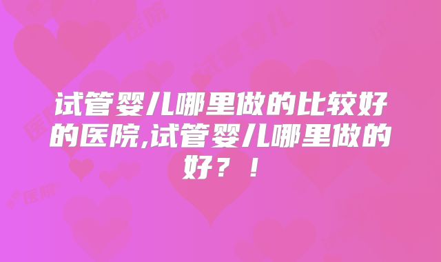 试管婴儿哪里做的比较好的医院,试管婴儿哪里做的好？！