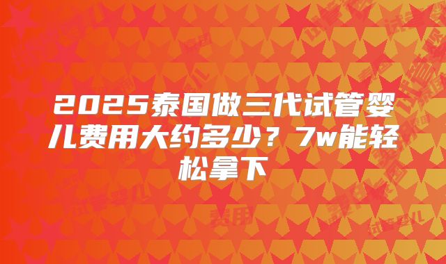 2025泰国做三代试管婴儿费用大约多少？7w能轻松拿下