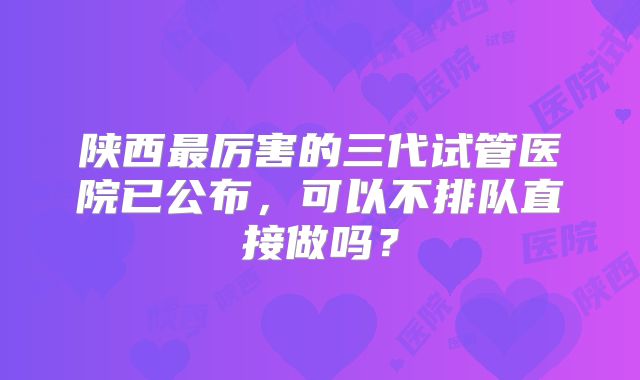 陕西最厉害的三代试管医院已公布，可以不排队直接做吗？
