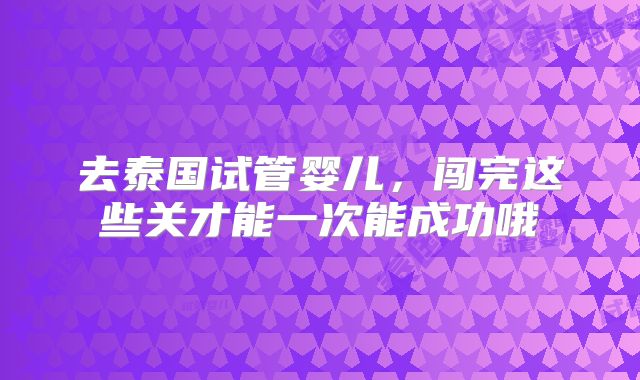 去泰国试管婴儿，闯完这些关才能一次能成功哦