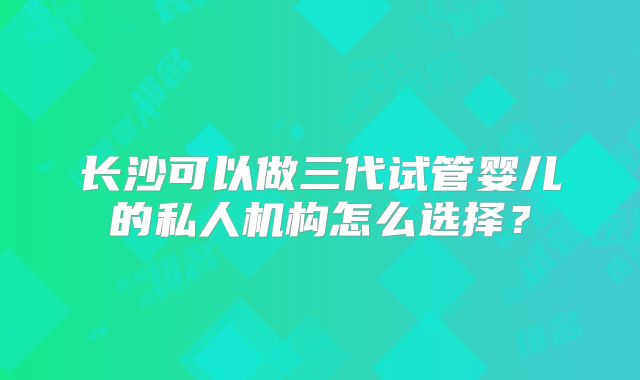 长沙可以做三代试管婴儿的私人机构怎么选择？