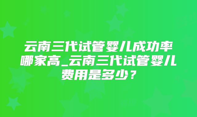 云南三代试管婴儿成功率哪家高_云南三代试管婴儿费用是多少？