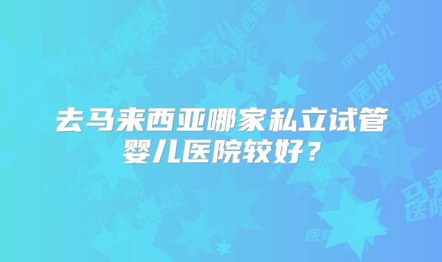 去马来西亚哪家私立试管婴儿医院较好？