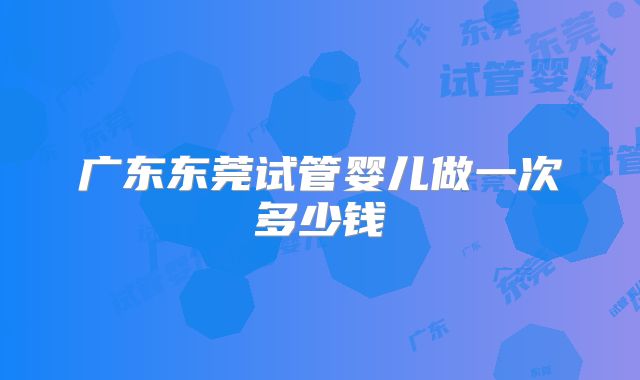 广东东莞试管婴儿做一次多少钱