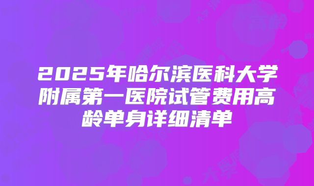2025年哈尔滨医科大学附属第一医院试管费用高龄单身详细清单