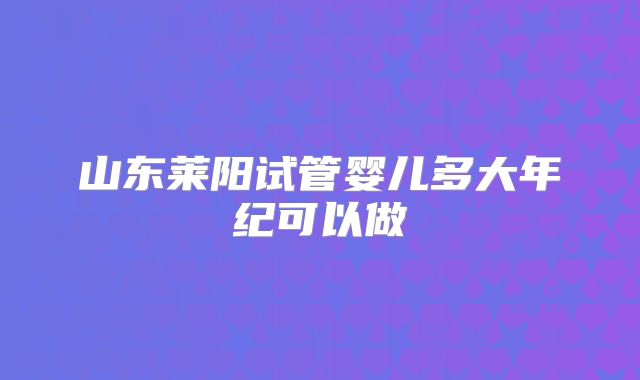 山东莱阳试管婴儿多大年纪可以做