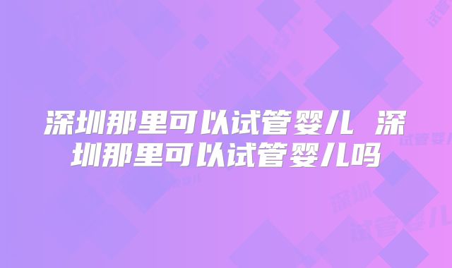 深圳那里可以试管婴儿 深圳那里可以试管婴儿吗
