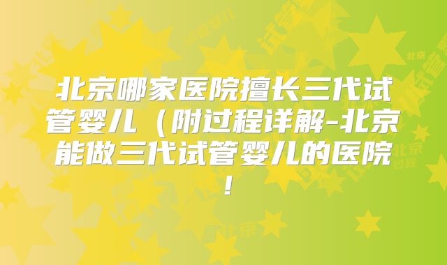 北京哪家医院擅长三代试管婴儿（附过程详解-北京能做三代试管婴儿的医院！