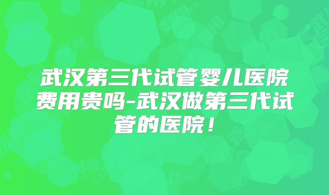 武汉第三代试管婴儿医院费用贵吗-武汉做第三代试管的医院！