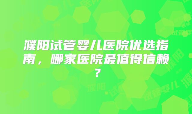 濮阳试管婴儿医院优选指南，哪家医院最值得信赖？