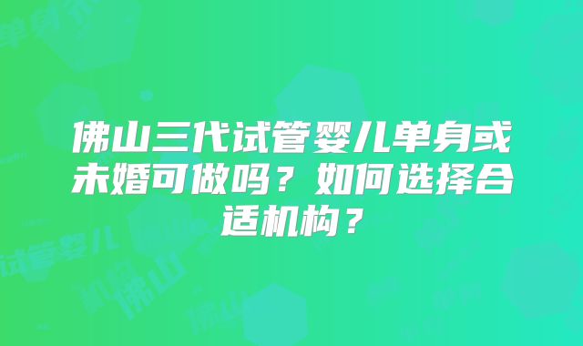 佛山三代试管婴儿单身或未婚可做吗？如何选择合适机构？