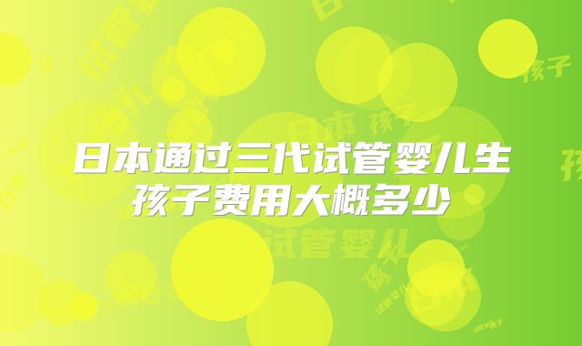 日本通过三代试管婴儿生孩子费用大概多少