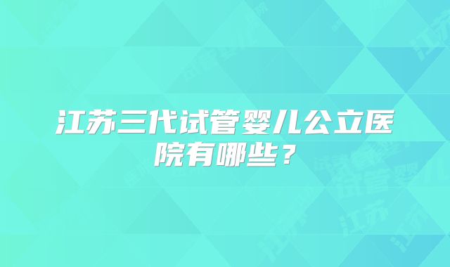 江苏三代试管婴儿公立医院有哪些？