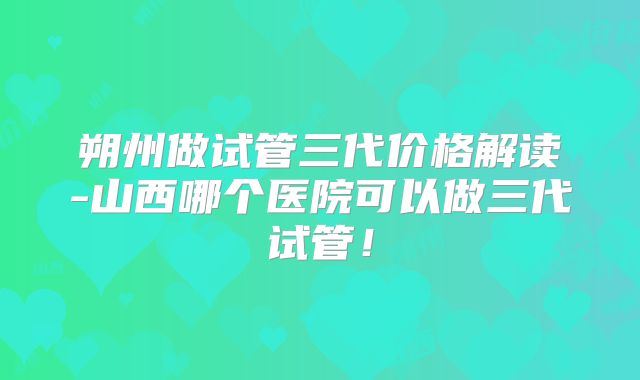 朔州做试管三代价格解读-山西哪个医院可以做三代试管!