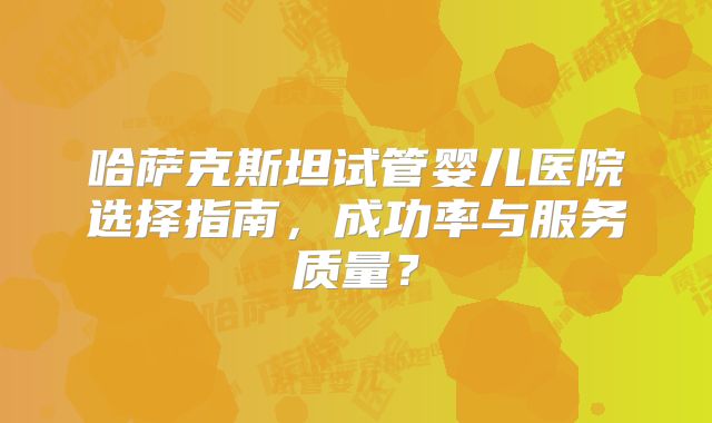 哈萨克斯坦试管婴儿医院选择指南，成功率与服务质量？