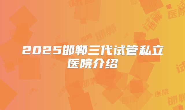 2025邯郸三代试管私立医院介绍