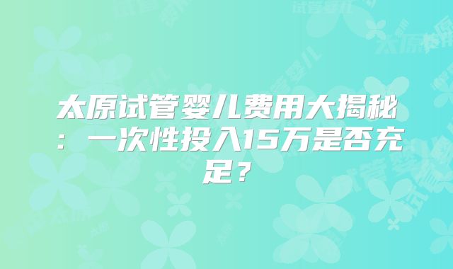 太原试管婴儿费用大揭秘：一次性投入15万是否充足？