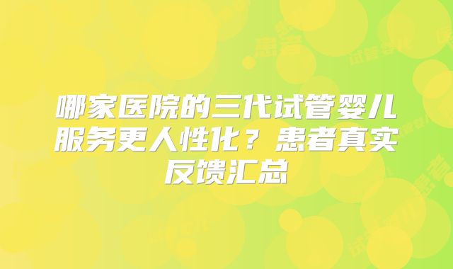 哪家医院的三代试管婴儿服务更人性化？患者真实反馈汇总