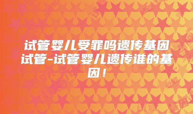 试管婴儿受罪吗遗传基因试管-试管婴儿遗传谁的基因！