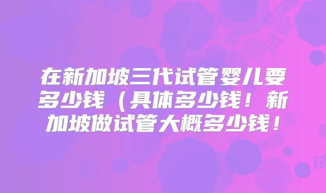 在新加坡三代试管婴儿要多少钱（具体多少钱！新加坡做试管大概多少钱！