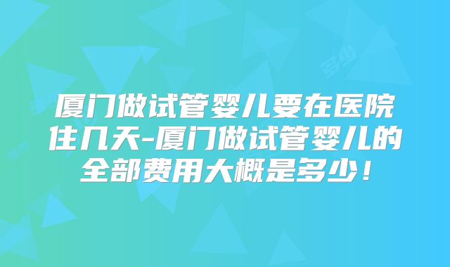 厦门做试管婴儿要在医院住几天-厦门做试管婴儿的全部费用大概是多少!