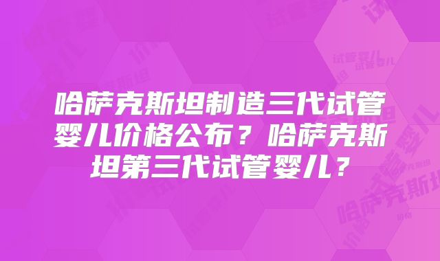 哈萨克斯坦制造三代试管婴儿价格公布？哈萨克斯坦第三代试管婴儿？
