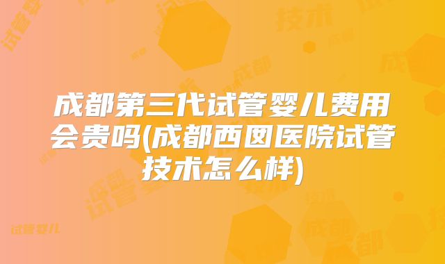成都第三代试管婴儿费用会贵吗(成都西囡医院试管技术怎么样)