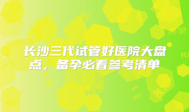 长沙三代试管好医院大盘点，备孕必看参考清单