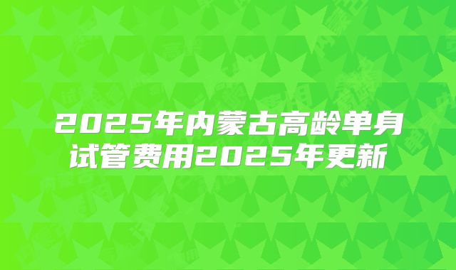 2025年内蒙古高龄单身试管费用2025年更新