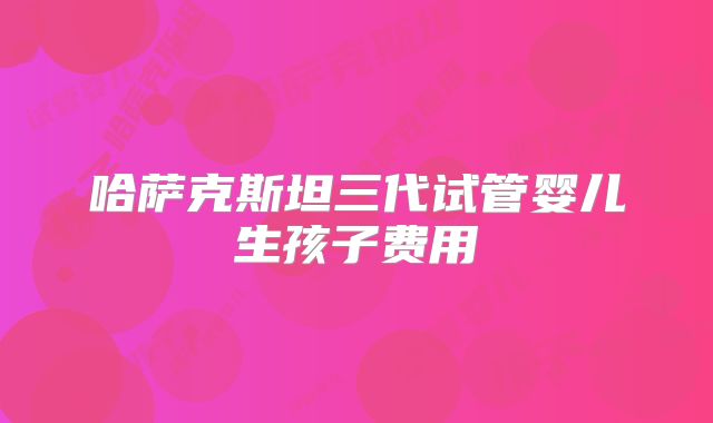 哈萨克斯坦三代试管婴儿生孩子费用