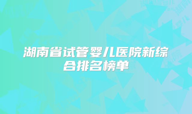 湖南省试管婴儿医院新综合排名榜单