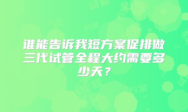 谁能告诉我短方案促排做三代试管全程大约需要多少天？