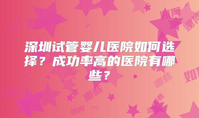 深圳试管婴儿医院如何选择？成功率高的医院有哪些？