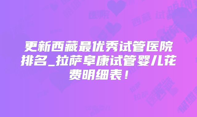 更新西藏最优秀试管医院排名_拉萨阜康试管婴儿花费明细表！
