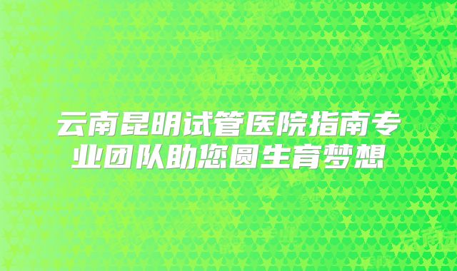 云南昆明试管医院指南专业团队助您圆生育梦想