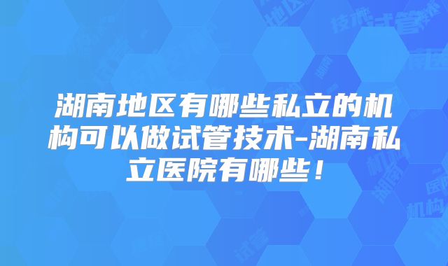 湖南地区有哪些私立的机构可以做试管技术-湖南私立医院有哪些！