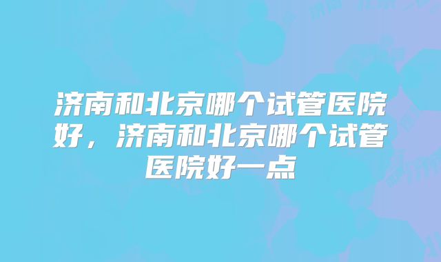 济南和北京哪个试管医院好，济南和北京哪个试管医院好一点