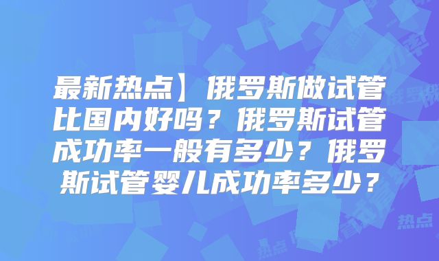最新热点】俄罗斯做试管比国内好吗?俄罗斯试管成功率一般有多少?俄罗斯试管婴儿成功率多少?