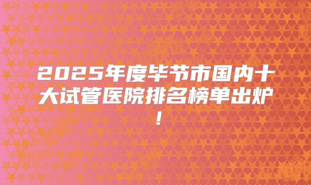 2025年度毕节市国内十大试管医院排名榜单出炉！