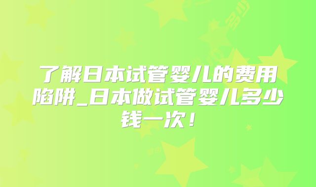 了解日本试管婴儿的费用陷阱_日本做试管婴儿多少钱一次！