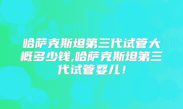 哈萨克斯坦第三代试管大概多少钱,哈萨克斯坦第三代试管婴儿！