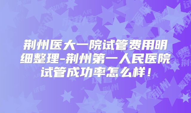 荆州医大一院试管费用明细整理-荆州第一人民医院试管成功率怎么样！