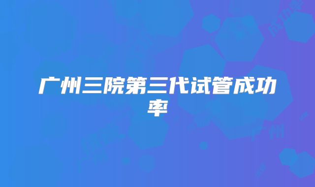 广州三院第三代试管成功率