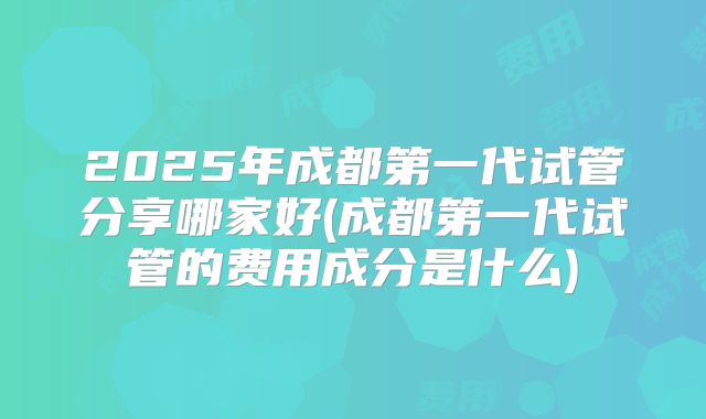 2025年成都第一代试管分享哪家好(成都第一代试管的费用成分是什么)