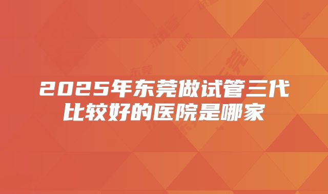 2025年东莞做试管三代比较好的医院是哪家