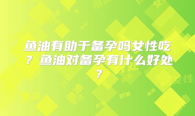 鱼油有助于备孕吗女性吃?鱼油对备孕有什么好处?