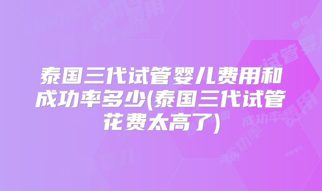 泰国三代试管婴儿费用和成功率多少(泰国三代试管花费太高了)
