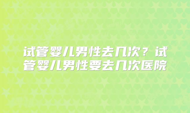 试管婴儿男性去几次？试管婴儿男性要去几次医院