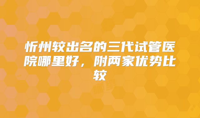 忻州较出名的三代试管医院哪里好，附两家优势比较